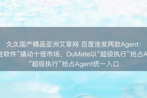 久久国产精品亚洲艾草网 百度连发两款Agent：秒哒让“一次性软件”撬动十倍市场，DuMate以“超级执行”抢占Agent统一入口