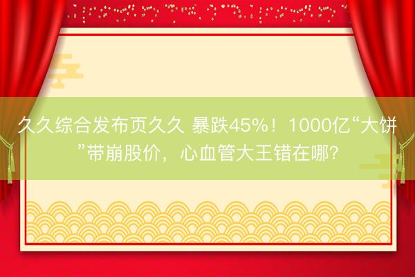 久久综合发布页久久 暴跌45%！1000亿“大饼”带崩股价，心血管大王错在哪？