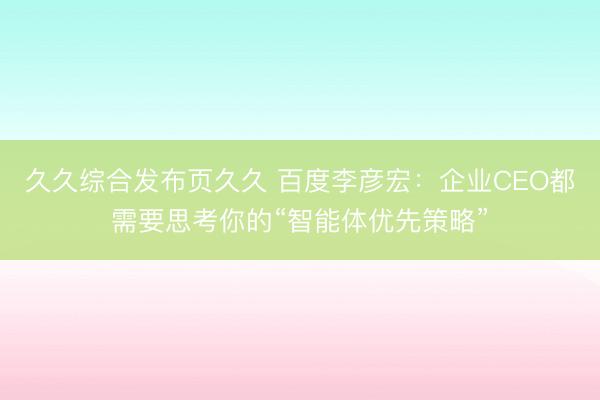 久久综合发布页久久 百度李彦宏：企业CEO都需要思考你的“智能体优先策略”