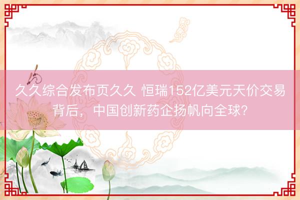 久久综合发布页久久 恒瑞152亿美元天价交易背后，中国创新药企扬帆向全球？