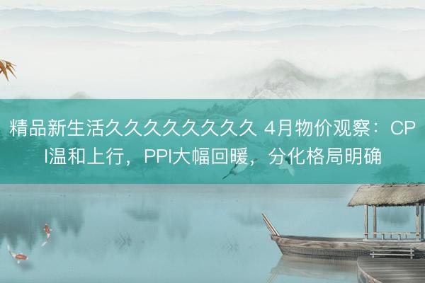 精品新生活久久久久久久久久 4月物价观察：CPI温和上行，PPI大幅回暖，分化格局明确