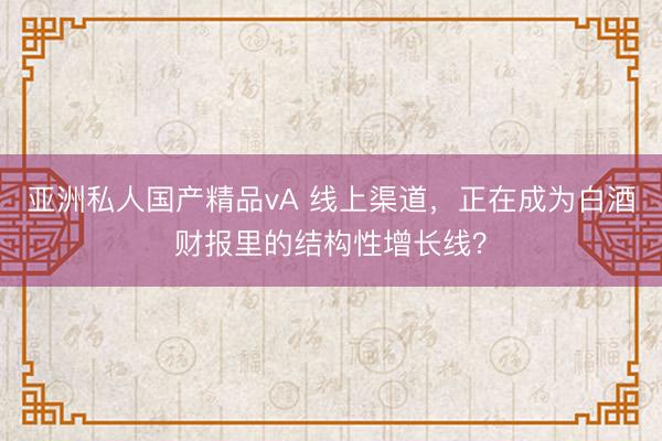 亚洲私人国产精品vA 线上渠道，正在成为白酒财报里的结构性增长线？