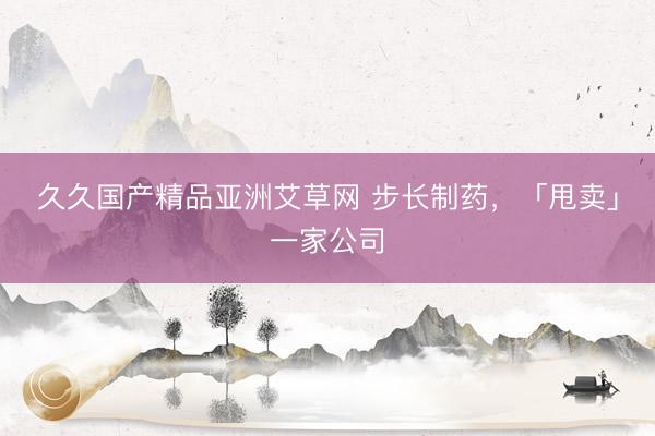 久久国产精品亚洲艾草网 步长制药，「甩卖」一家公司