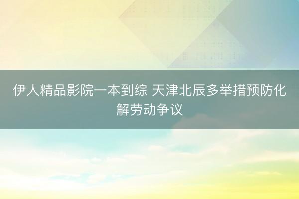 伊人精品影院一本到综 天津北辰多举措预防化解劳动争议