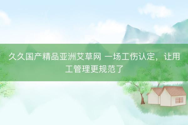 久久国产精品亚洲艾草网 一场工伤认定，让用工管理更规范了