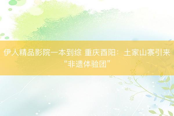 伊人精品影院一本到综 重庆酉阳：土家山寨引来“非遗体验团”