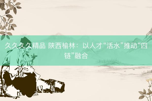 久久久久精品 陕西榆林：以人才“活水”推动“四链”融合