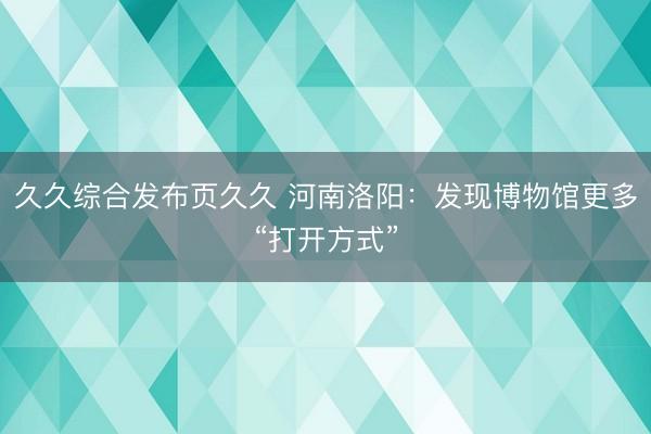 久久综合发布页久久 河南洛阳：发现博物馆更多“打开方式”