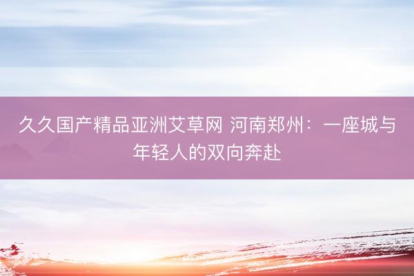 久久国产精品亚洲艾草网 河南郑州：一座城与年轻人的双向奔赴