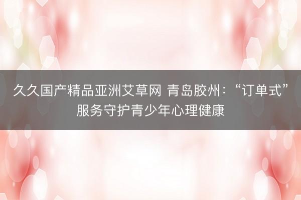 久久国产精品亚洲艾草网 青岛胶州：“订单式”服务守护青少年心理健康
