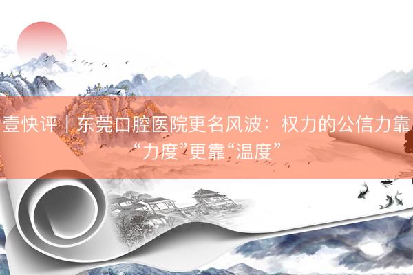 壹快评|东莞口腔医院更名风波:权力的公信力靠“力度”更靠“温度”