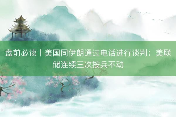 盘前必读丨美国同伊朗通过电话进行谈判；美联储连续三次按兵不动