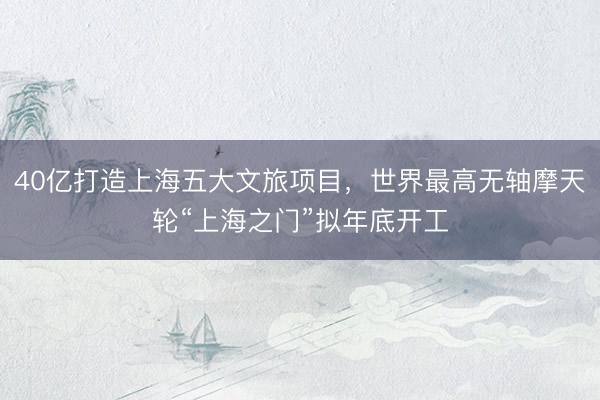 40亿打造上海五大文旅项目，世界最高无轴摩天轮“上海之门”拟年底开工