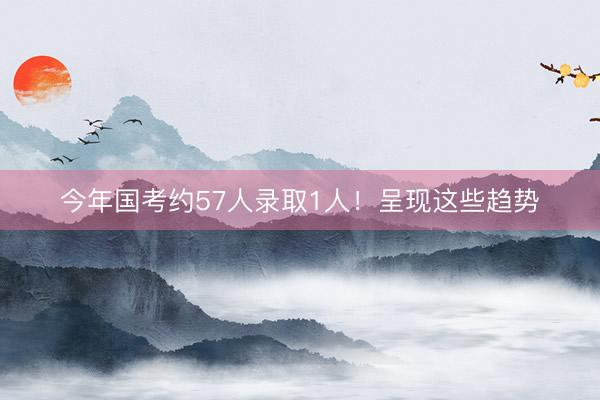 今年国考约57人录取1人！呈现这些趋势