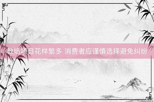 教培项目花样繁多 消费者应谨慎选择避免纠纷