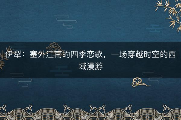 伊犁：塞外江南的四季恋歌，一场穿越时空的西域漫游