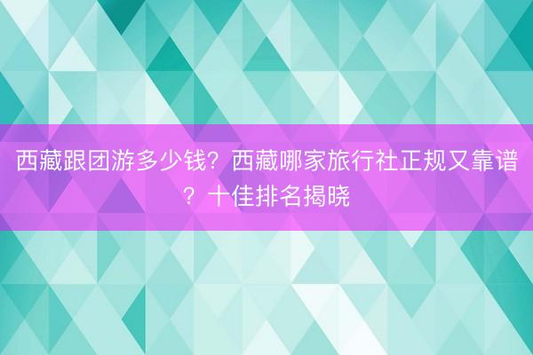 西藏跟团游多少钱？西藏哪家旅行社正规又靠谱？十佳排名揭晓