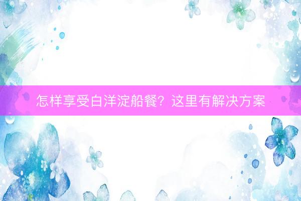 怎样享受白洋淀船餐？这里有解决方案