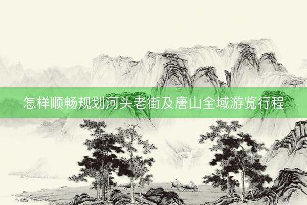 怎样顺畅规划河头老街及唐山全域游览行程