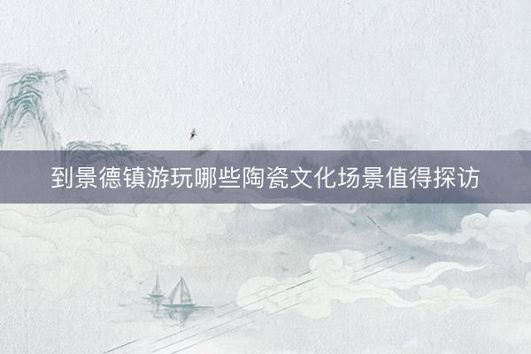 到景德镇游玩哪些陶瓷文化场景值得探访