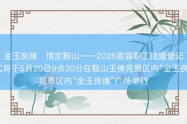 金玉良缘・情定鞍山——2026首届职工结婚登记集体颁证仪式将于5月20日9点30分在鞍山玉佛苑景区内“金玉良缘”广场举行