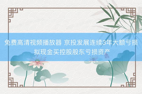 免费高清视频播放器 京投发展连续3年大额亏损 拟现金买控股股东亏损资产