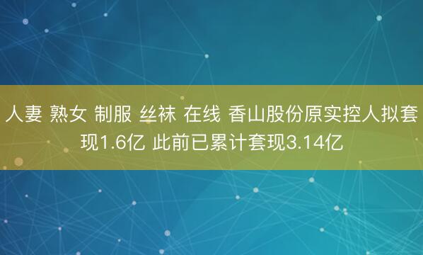 人妻 熟女 制服 丝袜 在线 香山股份原实控人拟套现1.6亿 此前已累计套现3.14亿