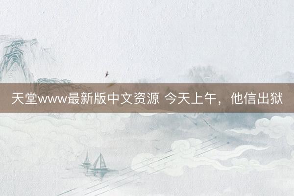 天堂www最新版中文资源 今天上午，他信出狱