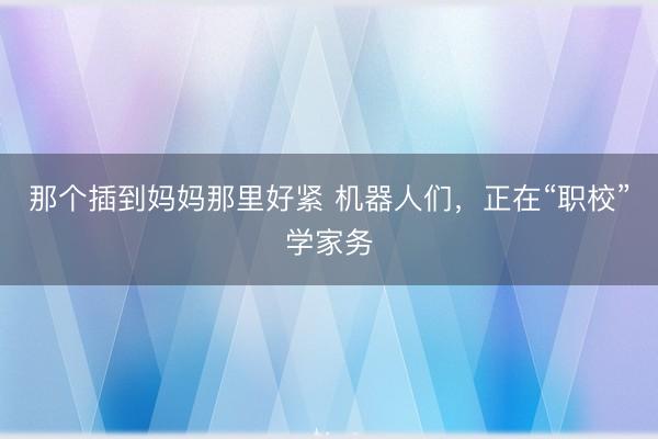 那个插到妈妈那里好紧 机器人们，正在“职校”学家务