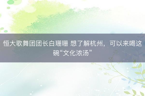 恒大歌舞团团长白珊珊 想了解杭州，可以来喝这碗“文化浓汤”