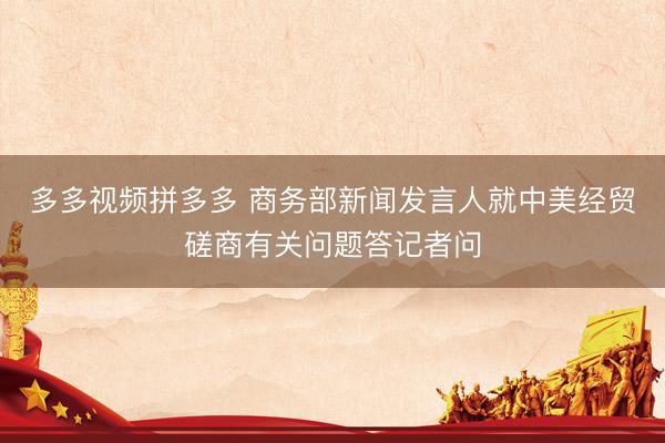 多多视频拼多多 商务部新闻发言人就中美经贸磋商有关问题答记者问