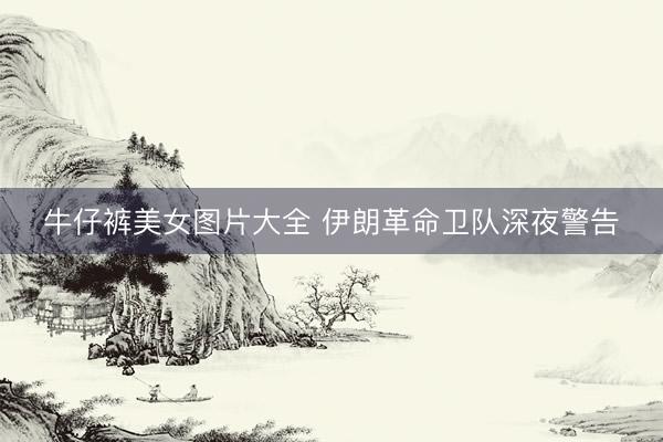 牛仔裤美女图片大全 伊朗革命卫队深夜警告