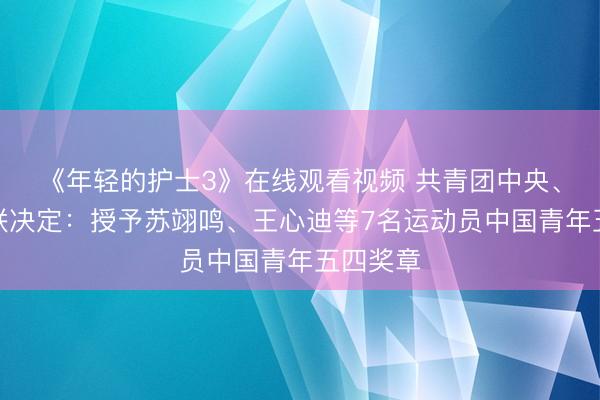 《年轻的护士3》在线观看视频 共青团中央、全国青联决定：授予苏翊鸣、王心迪等7名运动员中国青年五四奖章