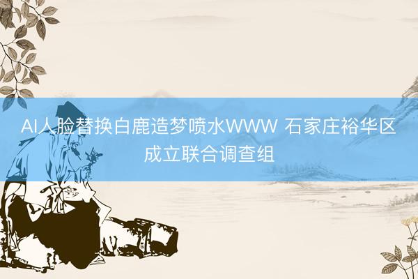 AI人脸替换白鹿造梦喷水WWW 石家庄裕华区成立联合调查组