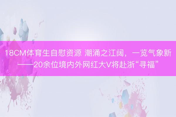 18CM体育生自慰资源 潮涌之江阔，一览气象新——20余位境内外网红大V将赴浙“寻福”