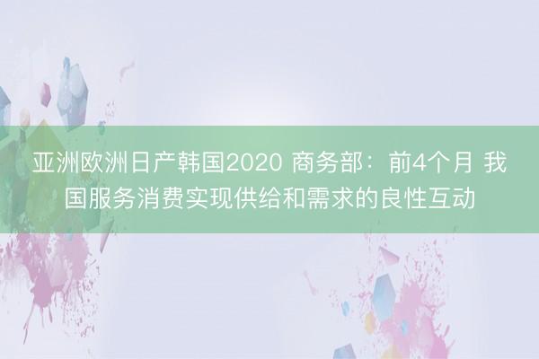 亚洲欧洲日产韩国2020 商务部：前4个月 我国服务消费实现供给和需求的良性互动