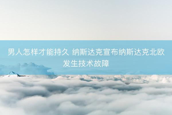 男人怎样才能持久 纳斯达克宣布纳斯达克北欧发生技术故障