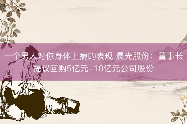 一个男人对你身体上瘾的表现 晨光股份：董事长提议回购5亿元-10亿元公司股份