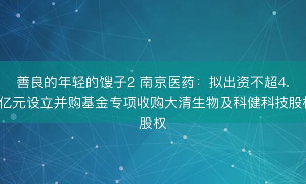 善良的年轻的馊子2 南京医药：拟出资不超4.5亿元设立并购基金专项收购大清生物及科健科技股权