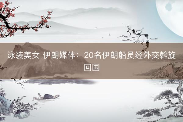 泳装美女 伊朗媒体：20名伊朗船员经外交斡旋回国