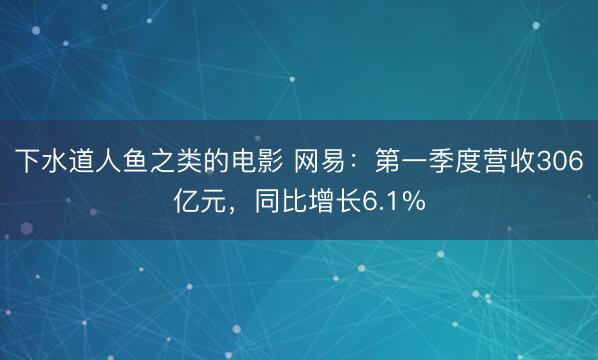 下水道人鱼之类的电影 网易：第一季度营收306亿元，同比增长6.1%