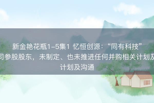 新金艳花瓶1-5集1 忆恒创源：“同有科技”系公司参股股东，未制定、也未推进任何并购相关计划及沟通