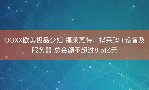 OOXX欧美极品少妇 福莱蒽特：拟采购IT设备及服务器 总金额不超过8.5亿元