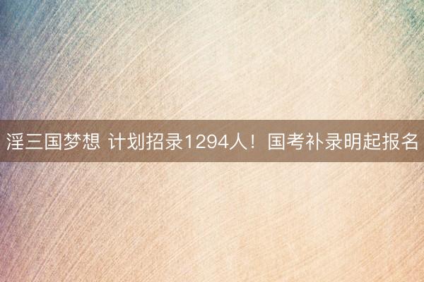 淫三国梦想 计划招录1294人！国考补录明起报名