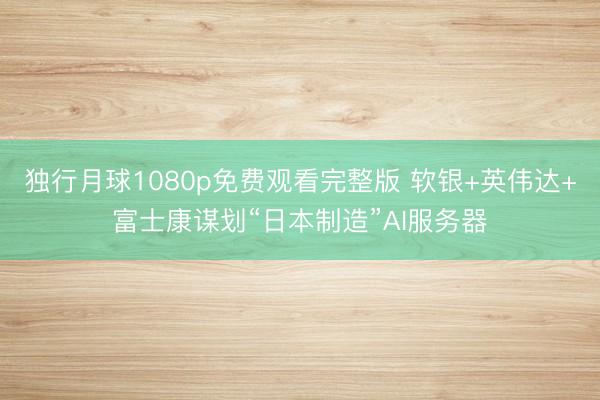 独行月球1080p免费观看完整版 软银+英伟达+富士康谋划“日本制造”AI服务器