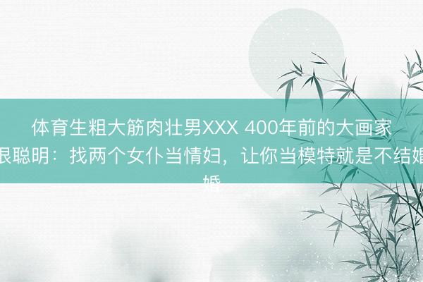 体育生粗大筋肉壮男XXX 400年前的大画家很聪明：找两个女仆当情妇，让你当模特就是不结婚