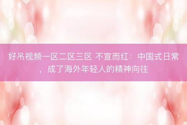 好吊视频一区二区三区 不宣而红：中国式日常，成了海外年轻人的精神向往