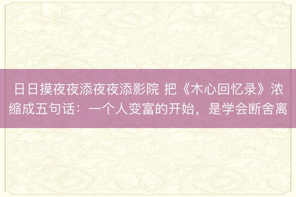日日摸夜夜添夜夜添影院 把《木心回忆录》浓缩成五句话：一个人变富的开始，是学会断舍离