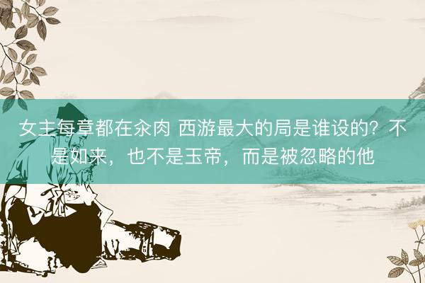 女主每章都在汆肉 西游最大的局是谁设的？不是如来，也不是玉帝，而是被忽略的他