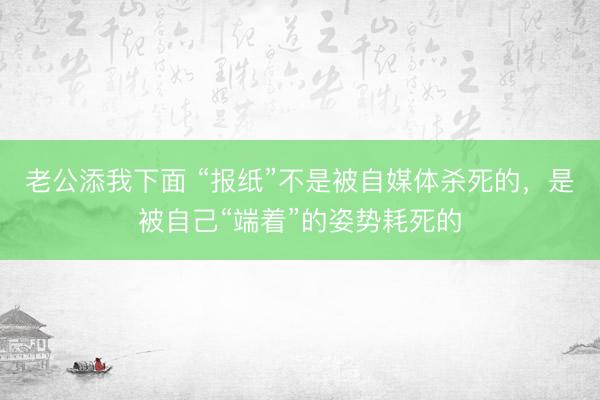老公添我下面 “报纸”不是被自媒体杀死的，是被自己“端着”的姿势耗死的